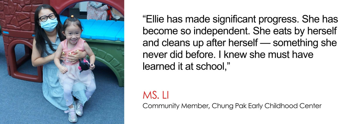 Ellie has made significant progress. She has become so independent. She eats by herself and cleans up after herself — something she never did before. I knew she must have learned it at school - Ms. Li, Community Member, Chung Pak Early Childhood Center