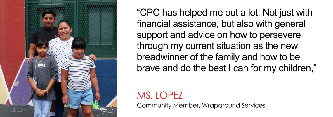 CPC has helped me out a lot. Not just with financial assistance, but also with general support and advice on how to persevere through my current situation as the new breadwinner of the family and how to be brave and do the best I can for my children - Ms. Lopez, Community Member, School-Age Child Care Center at PS 153