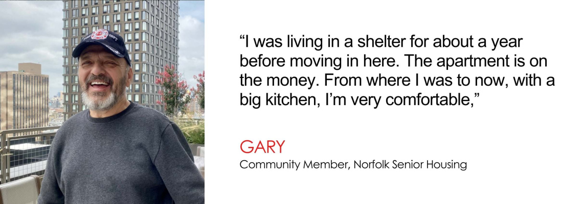 I was living in a shelter for about a year before moving in here. The apartment is on the money. From where I was to now, with a big kitchen, Im very comfortable - Gary, Community Member, Norfolk Senior Housing